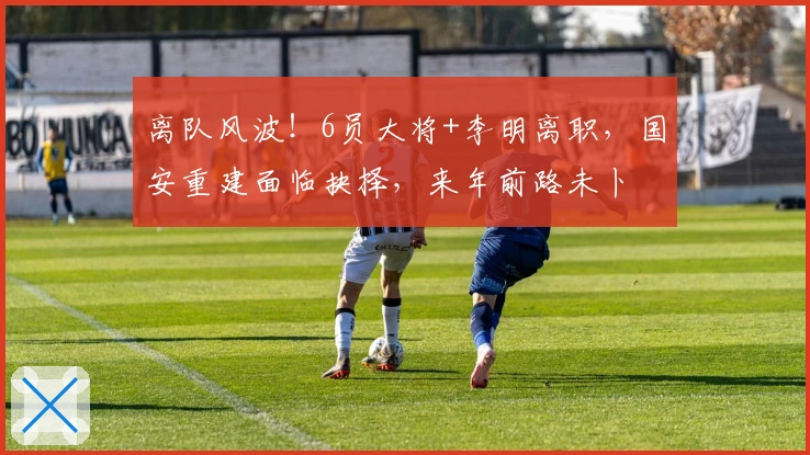 离队风波！6员大将+李明离职，国安重建面临抉择，来年前路未卜