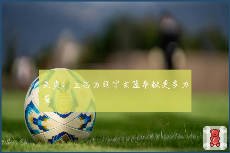 吴爽：立志为辽宁女篮奉献更多力量