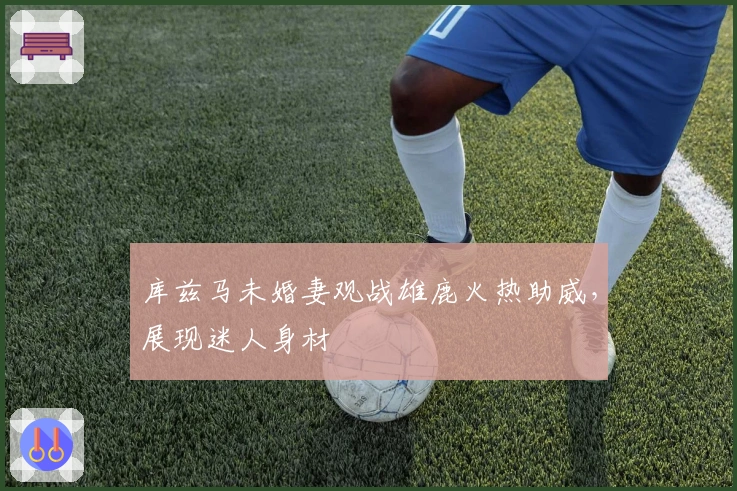 库兹马未婚妻观战雄鹿火热助威，展现迷人身材