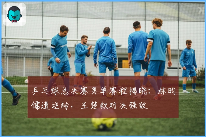 乒乓球总决赛男单赛程揭晓：林昀儒遭逆转，王楚钦对决强敌