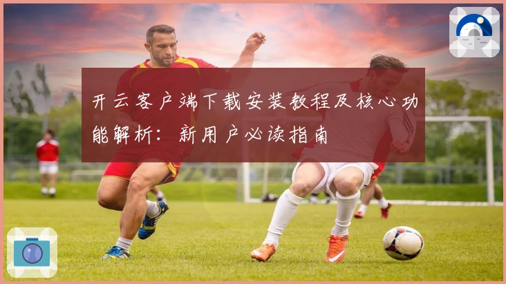 开云客户端下载安装教程及核心功能解析：新用户必读指南