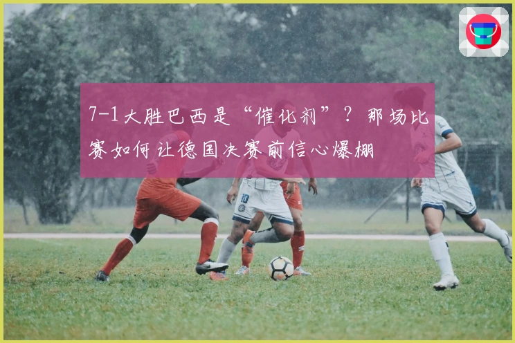7-1大胜巴西是“催化剂”？那场比赛如何让德国决赛前信心爆棚