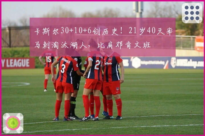 卡斯尔30+10+6创历史！21岁40天率马刺淘汰湖人，比肩邓肯文班