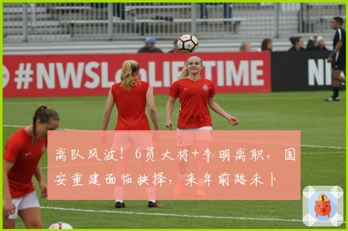 离队风波！6员大将+李明离职，国安重建面临抉择，来年前路未卜