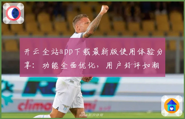 开云全站app下载最新版使用体验分享：功能全面优化，用户好评如潮