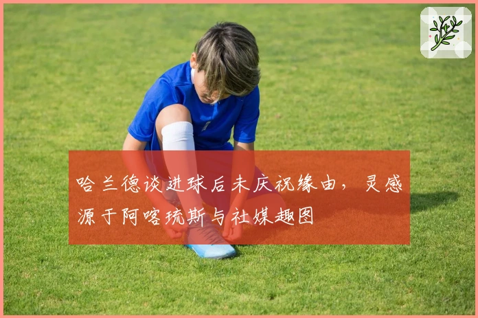 哈兰德谈进球后未庆祝缘由，灵感源于阿喀琉斯与社媒趣图