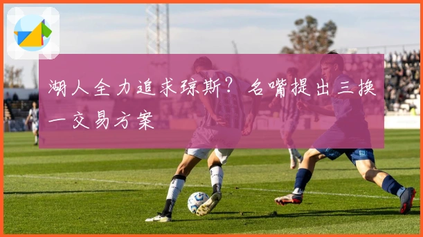 湖人全力追求琼斯？名嘴提出三换一交易方案