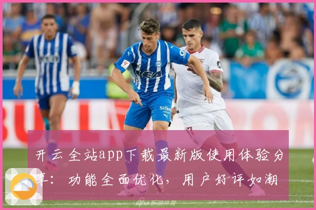 开云全站app下载最新版使用体验分享：功能全面优化，用户好评如潮