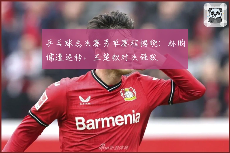 乒乓球总决赛男单赛程揭晓：林昀儒遭逆转，王楚钦对决强敌